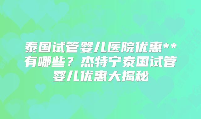 泰国试管婴儿医院优惠**有哪些？杰特宁泰国试管婴儿优惠大揭秘