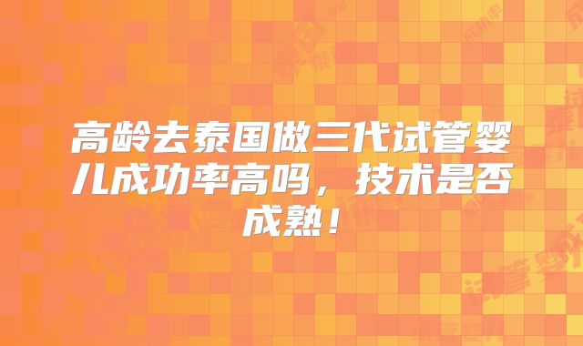 高龄去泰国做三代试管婴儿成功率高吗,技术是否成熟!