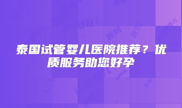 泰国试管婴儿医院推荐？优质服务助您好孕