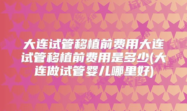 大连试管移植前费用大连试管移植前费用是多少(大连做试管婴儿哪里好)