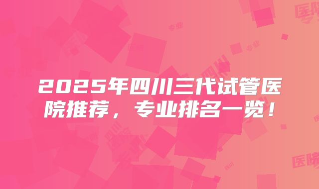 2025年四川三代试管医院推荐，专业排名一览！