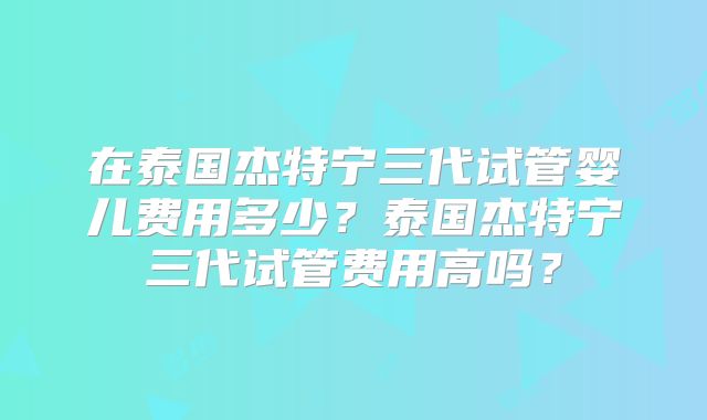 在泰国杰特宁三代试管婴儿费用多少？泰国杰特宁三代试管费用高吗？