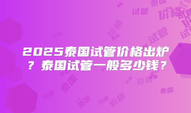 2025泰国试管价格出炉？泰国试管一般多少钱？