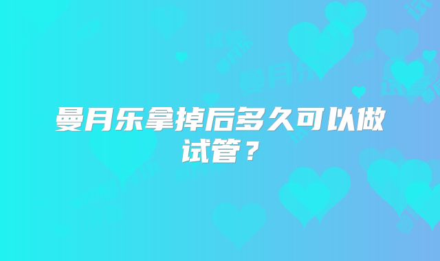 曼月乐拿掉后多久可以做试管?
