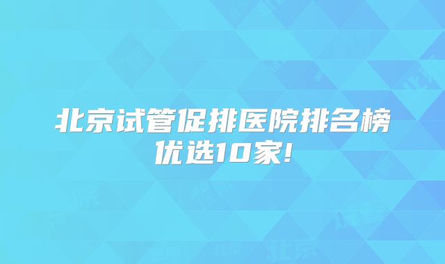 北京试管促排医院排名榜优选10家!
