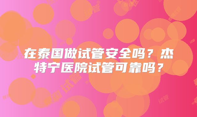 在泰国做试管安全吗？杰特宁医院试管可靠吗？