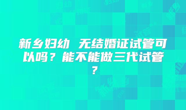 新乡妇幼 无结婚证试管可以吗?能不能做三代试管?
