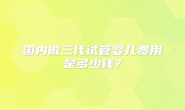 国内做三代试管婴儿费用是多少钱？