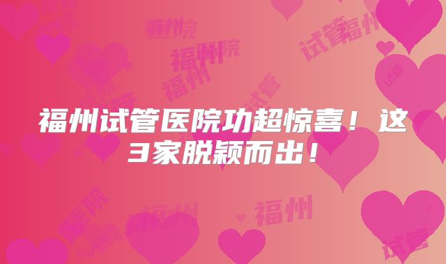 福州试管医院功超惊喜！这3家脱颖而出！