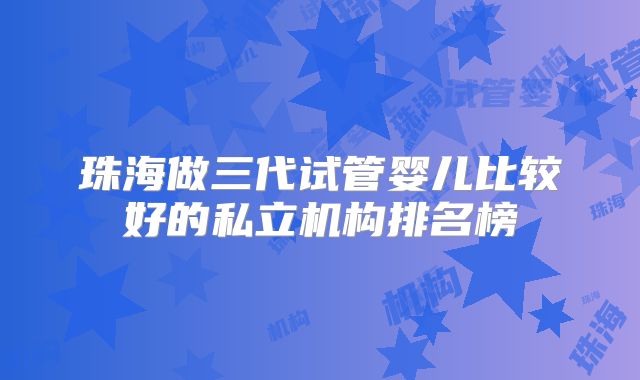 珠海做三代试管婴儿比较好的私立机构排名榜