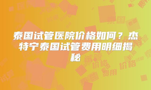 泰国试管医院价格如何？杰特宁泰国试管费用明细揭秘