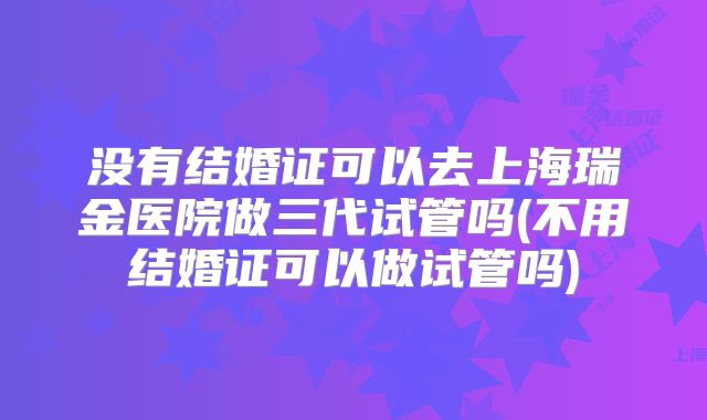 没有结婚证可以去上海瑞金医院做三代试管吗(不用结婚证可以做试管吗)