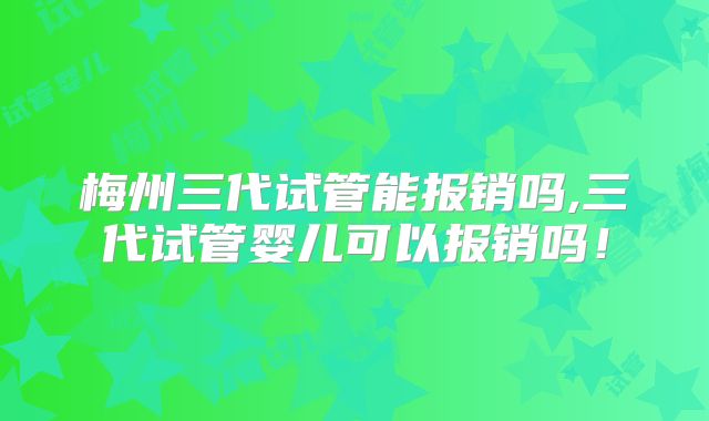 梅州三代试管能报销吗,三代试管婴儿可以报销吗!