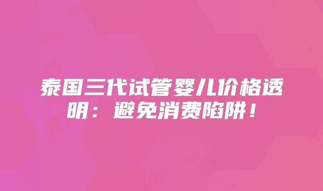 泰国三代试管婴儿价格透明：避免消费陷阱！
