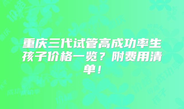 重庆三代试管高成功率生孩子价格一览？附费用清单！