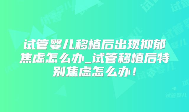 试管婴儿移植后出现抑郁焦虑怎么办_试管移植后特别焦虑怎么办!