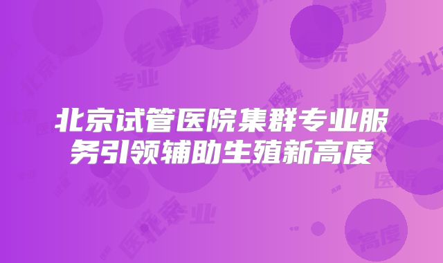 北京试管医院集群专业服务引领辅助生殖新高度