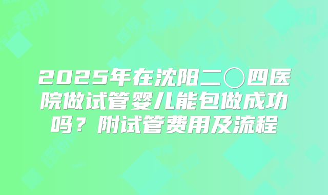 2025年在沈阳二〇四医院做试管婴儿能包做成功吗?附试管费用及流程