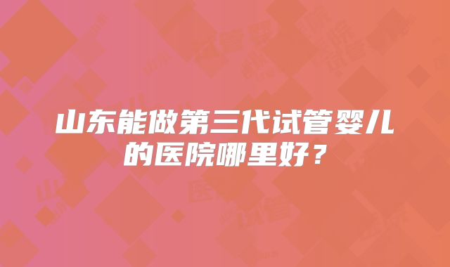山东能做第三代试管婴儿的医院哪里好?