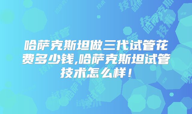 哈萨克斯坦做三代试管花费多少钱,哈萨克斯坦试管技术怎么样！