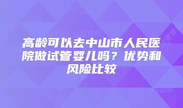 高龄可以去中山市人民医院做试管婴儿吗?优势和风险比较