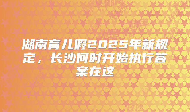 湖南育儿假2025年新规定,长沙何时开始执行答案在这