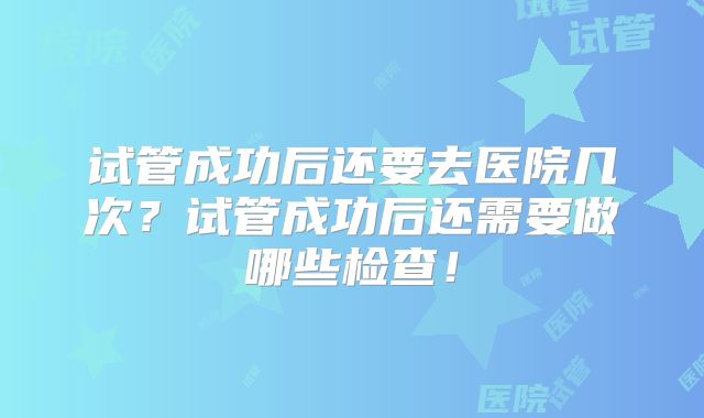 试管成功后还要去医院几次？试管成功后还需要做哪些检查！