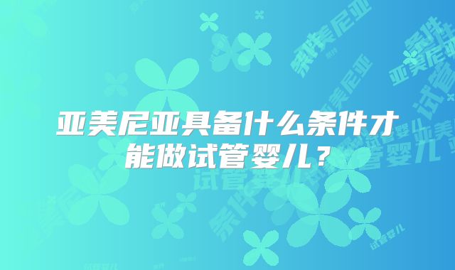 亚美尼亚具备什么条件才能做试管婴儿?