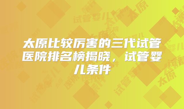 太原比较厉害的三代试管医院排名榜揭晓，试管婴儿条件
