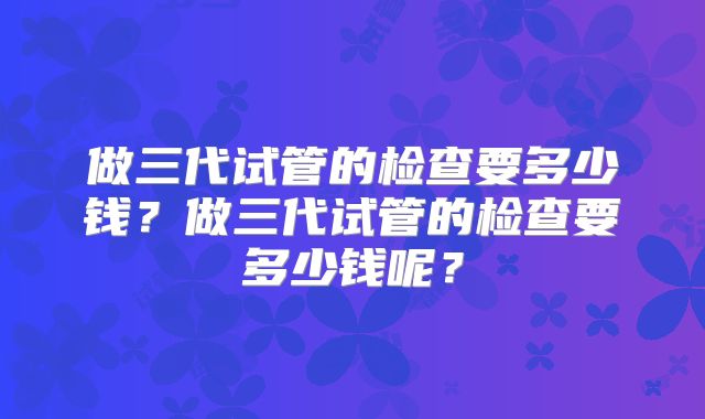 做三代试管的检查要多少钱?做三代试管的检查要多少钱呢?