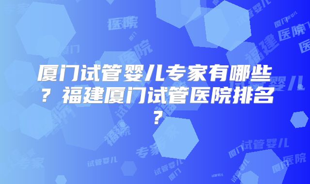 厦门试管婴儿专家有哪些?福建厦门试管医院排名?
