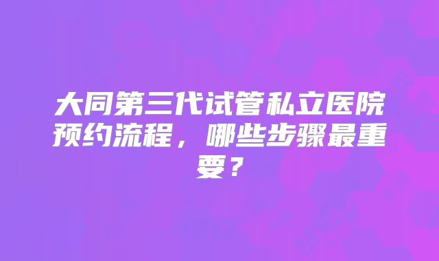 大同第三代试管私立医院预约流程,哪些步骤最重要?