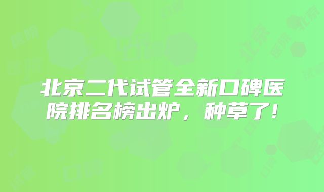 北京二代试管全新口碑医院排名榜出炉，种草了!