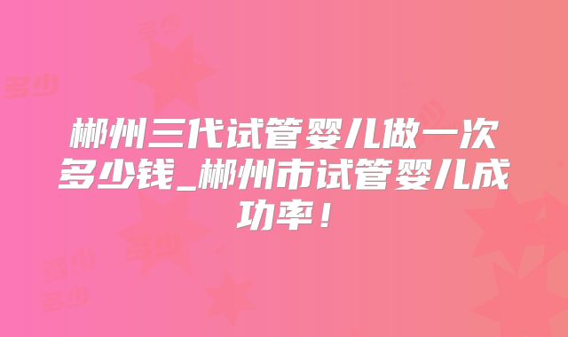 郴州三代试管婴儿做一次多少钱_郴州市试管婴儿成功率!