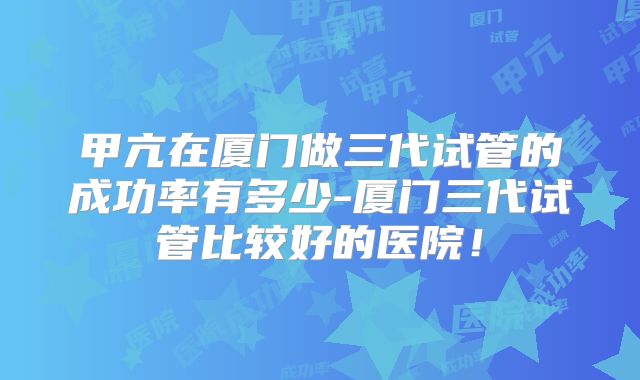 甲亢在厦门做三代试管的成功率有多少-厦门三代试管比较好的医院！