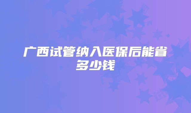 广西试管纳入医保后能省多少钱