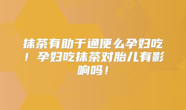 抹茶有助于通便么孕妇吃！孕妇吃抹茶对胎儿有影响吗！