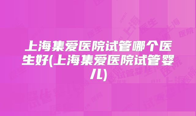 上海集爱医院试管哪个医生好(上海集爱医院试管婴儿)