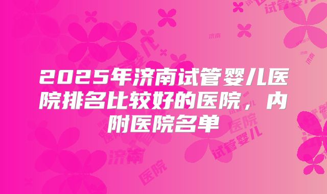 2025年济南试管婴儿医院排名比较好的医院，内附医院名单