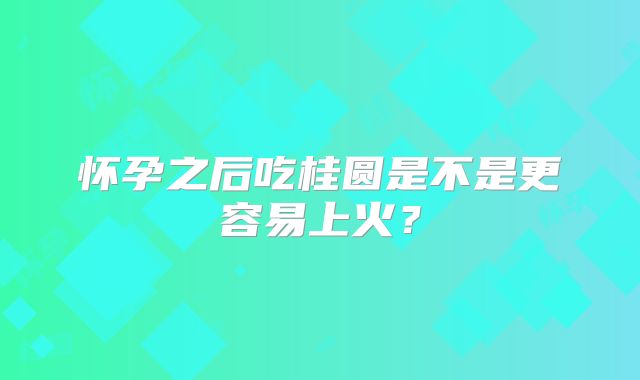 怀孕之后吃桂圆是不是更容易上火?