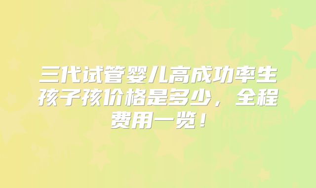 三代试管婴儿高成功率生孩子孩价格是多少，全程费用一览！