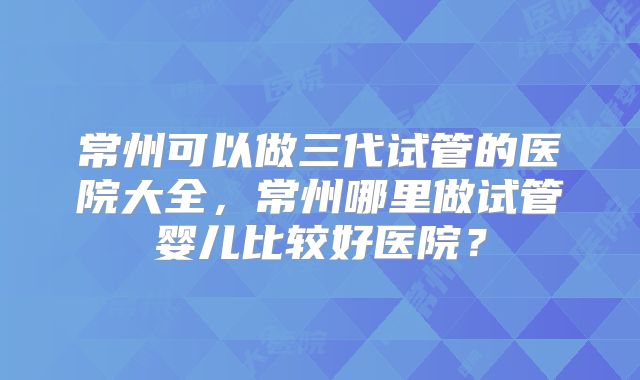 常州可以做三代试管的医院大全,常州哪里做试管婴儿比较好医院?