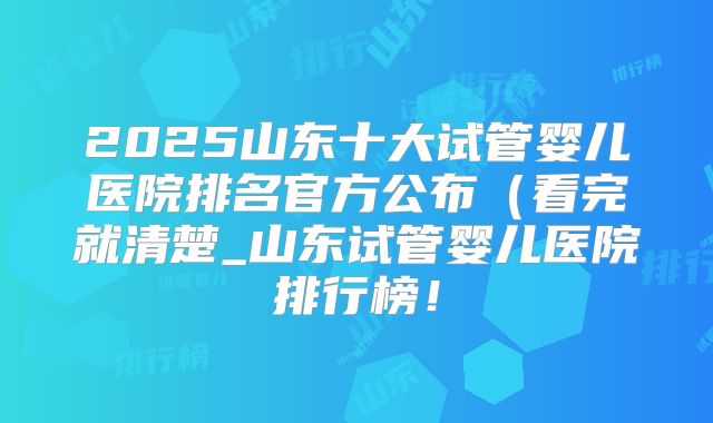 2025山东十大试管婴儿医院排名官方公布（看完就清楚_山东试管婴儿医院排行榜！