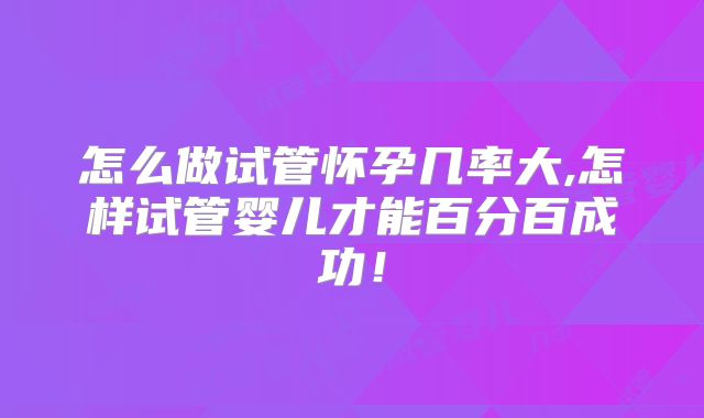 怎么做试管怀孕几率大,怎样试管婴儿才能百分百成功！