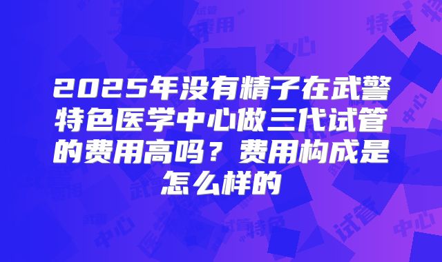 2025年没有精子在武警特色医学中心做三代试管的费用高吗？费用构成是怎么样的