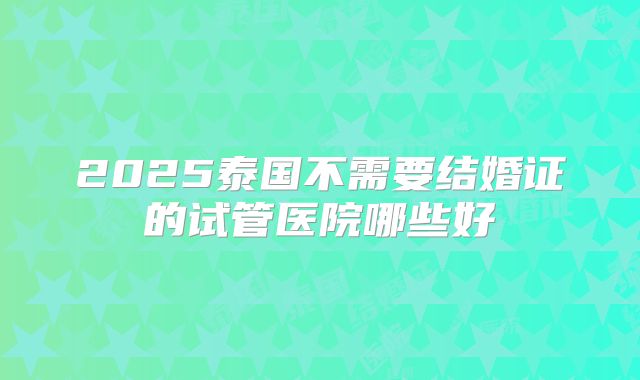 2025泰国不需要结婚证的试管医院哪些好