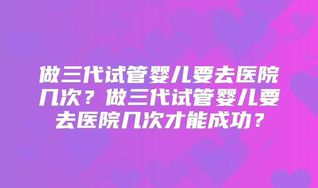 做三代试管婴儿要去医院几次？做三代试管婴儿要去医院几次才能成功？