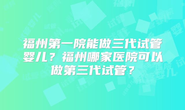 福州第一院能做三代试管婴儿?福州哪家医院可以做第三代试管?