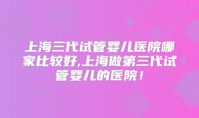 上海三代试管婴儿医院哪家比较好,上海做第三代试管婴儿的医院!