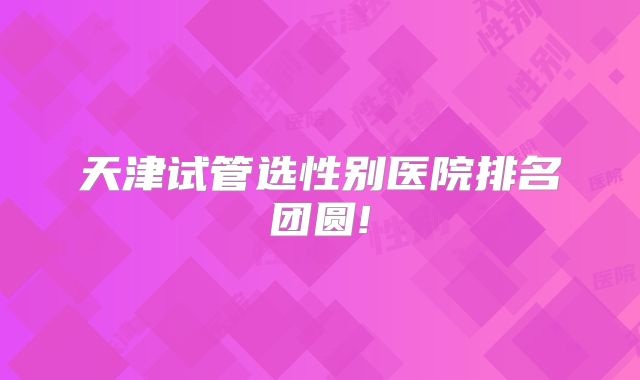 天津试管选性别医院排名团圆!